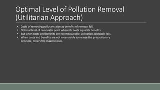 Optimal Level of Pollution Removal
(Utilitarian Approach)
• Costs of removing pollutants rise as benefits of removal fall.
• Optimal level of removal is point where its costs equal its benefits.
• But when costs and benefits are not measurable, utilitarian approach fails.
• When costs and benefits are not measurable some use the precautionary
principle, others the maximin rule.
 
