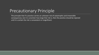 Precautionary Principle
The principle that if a practice carries an unknown risk of catastrophic and irreversible
consequences, but it is uncertain how large that risk is, then the practice should be rejected
until it is certain the risk is nonexistent or insignificant.
 