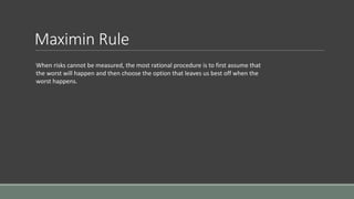 Maximin Rule
When risks cannot be measured, the most rational procedure is to first assume that
the worst will happen and then choose the option that leaves us best off when the
worst happens.
 