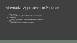 Alternative Approaches to Pollution
• Social Ecology
– Get rid of social systems of hierarchy and domination
• Ecofeminism
– Change male pattern of dominating nature and women
• Other feminists
– Extend the ethic of care toward nature
 