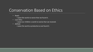 Conservation Based on Ethics
• Rawls:
– Leave the world no worse than we found it.
• Care Ethic:
– Leave our children a world no worse than we received.
• Attfield:
– Leave the world as productive as we found it.
 