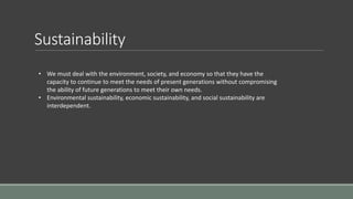 Sustainability
• We must deal with the environment, society, and economy so that they have the
capacity to continue to meet the needs of present generations without compromising
the ability of future generations to meet their own needs.
• Environmental sustainability, economic sustainability, and social sustainability are
interdependent.
 