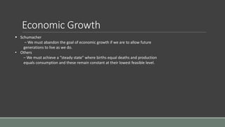 Economic Growth
 Schumacher
– We must abandon the goal of economic growth if we are to allow future
generations to live as we do.
• Others
– We must achieve a “steady state” where births equal deaths and production
equals consumption and these remain constant at their lowest feasible level.
 