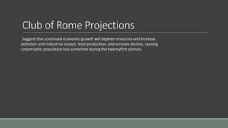Club of Rome Projections
Suggest that continued economic growth will deplete resources and increase
pollution until industrial output, food production, and services decline, causing
catastrophic population loss sometime during the twentyfirst century.
 