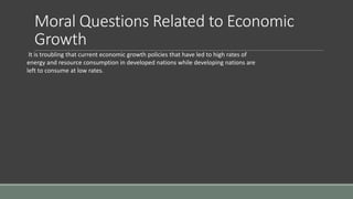 Moral Questions Related to Economic
Growth
It is troubling that current economic growth policies that have led to high rates of
energy and resource consumption in developed nations while developing nations are
left to consume at low rates.
 
