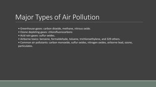 Major Types of Air Pollution
• Greenhouse gases: carbon dioxide, methane, nitrous oxide.
• Ozone depleting gases: chlorofluorocarbons
• Acid rain gases: sulfur oxides.
• Airborne toxics: benzene, formaldehyde, toluene, trichloroethylene, and 329 others.
• Common air pollutants: carbon monoxide, sulfur oxides, nitrogen oxides, airborne lead, ozone,
particulates.
 