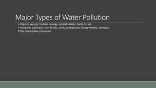 Major Types of Water Pollution
• Organic wastes: human sewage, animal wastes, bacteria, oil.
• Inorganic pollutants: salt brines, acids, phosphates, heavy metals, asbestos,
PCBs, radioactive chemicals
 