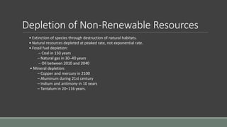 Depletion of Non-Renewable Resources
• Extinction of species through destruction of natural habitats.
• Natural resources depleted at peaked rate, not exponential rate.
• Fossil fuel depletion:
– Coal in 150 years
– Natural gas in 30–40 years
– Oil between 2010 and 2040
• Mineral depletion:
– Copper and mercury in 2100
– Aluminum during 21st century
– Indium and antimony in 10 years
– Tantalum in 20–116 years.
 