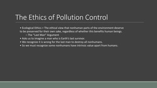 The Ethics of Pollution Control
• Ecological Ethics = The ethical view that nonhuman parts of the environment deserve
to be preserved for their own sake, regardless of whether this benefits human beings.
– The “Last Man” Argument
• Asks us to imagine a man who is Earth’s last survivor.
• We recognize it is wrong for the last man to destroy all nonhumans.
• So we must recognize some nonhumans have intrinsic value apart from humans.
 