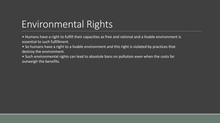 Environmental Rights
• Humans have a right to fulfill their capacities as free and rational and a livable environment is
essential to such fulfillment.
• So humans have a right to a livable environment and this right is violated by practices that
destroy the environment.
• Such environmental rights can lead to absolute bans on pollution even when the costs far
outweigh the benefits.
 