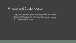 Private and Social Costs
• Private cost: The cost an individual or company must pay out of its own
pocket to engage in a particular economic activity.
• Social cost: The private internal costs plus the external costs of engaging
in a particular economic activity.
 