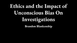 Ethics and the Impact of
Unconscious Bias On
Investigations
Brandon Blankenship
 