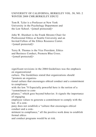 UNIVERSITY OF CALIFORNIA, BERKELEY VOL. 50, NO. 2
WINTER 2008 CMR.BERKELEY.EDU32
Tom R. Tyler is a Professor at New York
University in the Psychology Department and
the Law School. <[email protected]>
John W. Dienhart is the Frank Shrontz Chair for
Professional Ethics at Seattle University and an
Invited Fellow of the Ethics Resource Center.
<[email protected]>
Terry R. Thomas is the Vice President, Ethics
and Business Conduct, Premera Blue Cross.
<[email protected]>
significant revisions in the 2004 Guidelines was the emphasis
on organizational
culture. The Guidelines stated that organizations should
“promote an organiza-
tional culture that encourages ethical conduct and a commitment
to compliance
with the law.”8 Especially powerful here is the notion of a
“commitment to com-
pliance,” which goes beyond behavior. It signals the importance
of engaging
employee values to generate a commitment to comply with the
law. If a com-
pany does not establish a “culture that encourages ethical
conduct and a com-
mitment to compliance,” all the positive work done to establish
formal ethics
and conduct programs would be at risk.
 