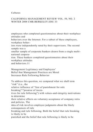 Cultures
CALIFORNIA MANAGEMENT REVIEW VOL. 50, NO. 2
WINTER 2008 CMR.BERKELEY.EDU 33
employees who completed questionnaires about their workplace
attitudes and
behaviors over the Internet. For a subset of these employees,
workplace behav-
iors were independently rated by their supervisors. The second
sample was a
smaller sample of corporate bankers drawn from a single multi-
national corpora-
tion. These bankers completed questionnaires about their
workplace attitudes
and behaviors.11
Management Legitimacy and Employees’
Belief that Management Practices are Moral
Increases Rule Following Behavior
To address this question, we compared what we shall term
“risk” (i.e., the
relative influence of “fear of punishment for rule
breaking”/”promise of incen-
tives for rule following”) with values-and-integrity motivations
to determine
their relative effects on voluntary acceptance of company rules
and policies. The
idea of risk involves employee judgments about the likely
consequences of rule
breaking and rule following. Both the belief that rule breaking
is likely to be
punished and the belief that rule following is likely to be
 