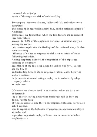 rewarded shape judg-
ments of the expected risk of rule breaking.
To compare these two factors, indices of risk and values were
computed
and included in regression analyses.12 In the national sample of
American
employees, we found that, when the two factors are considered
together, values
account for 87% of the explained variance. A similar analysis
among the corpo-
rate bankers replicates the findings of the national study. It also
shows a strong
influence of values as opposed to risk as motivators of rule-
following behaviors.
Among corporate bankers, the proportion of the explained
variance in voluntary
acceptance of the rules explained by values was 81%. Values
are the key to
understanding how to shape employee rule-oriented behavior
and are particu-
larly important in motivating employees to voluntarily adopt
company values
as their own.
Of course, we always need to be cautious when we base our
understand-
ing of rule following upon what employees tell us they are
doing. People have
obvious reasons to hide their noncompliant behavior. So we also
asked supervi-
sors to report on the behavior of employees, and used employee
attitudes and
supervisor reported employee behaviors to examine whether
employees are
 