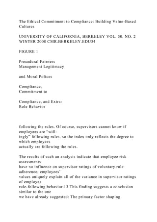 The Ethical Commitment to Compliance: Building Value-Based
Cultures
UNIVERSITY OF CALIFORNIA, BERKELEY VOL. 50, NO. 2
WINTER 2008 CMR.BERKELEY.EDU34
FIGURE 1
Procedural Fairness
Management Legitimacy
and Moral Polices
Compliance,
Commitment to
Compliance, and Extra-
Role Behavior
following the rules. Of course, supervisors cannot know if
employees are “will-
ingly” following rules, so the index only reflects the degree to
which employees
actually are following the rules.
The results of such an analysis indicate that employee risk
assessments
have no influence on supervisor ratings of voluntary rule
adherence; employees’
values uniquely explain all of the variance in supervisor ratings
of employee
rule-following behavior.13 This finding suggests a conclusion
similar to the one
we have already suggested: The primary factor shaping
 