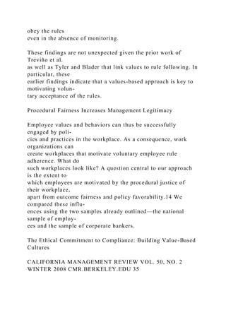 obey the rules
even in the absence of monitoring.
These findings are not unexpected given the prior work of
Treviño et al.
as well as Tyler and Blader that link values to rule following. In
particular, these
earlier findings indicate that a values-based approach is key to
motivating volun-
tary acceptance of the rules.
Procedural Fairness Increases Management Legitimacy
Employee values and behaviors can thus be successfully
engaged by poli-
cies and practices in the workplace. As a consequence, work
organizations can
create workplaces that motivate voluntary employee rule
adherence. What do
such workplaces look like? A question central to our approach
is the extent to
which employees are motivated by the procedural justice of
their workplace,
apart from outcome fairness and policy favorability.14 We
compared these influ-
ences using the two samples already outlined—the national
sample of employ-
ees and the sample of corporate bankers.
The Ethical Commitment to Compliance: Building Value-Based
Cultures
CALIFORNIA MANAGEMENT REVIEW VOL. 50, NO. 2
WINTER 2008 CMR.BERKELEY.EDU 35
 