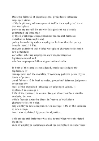 Does the fairness of organizational procedures influence
employee views
of the legitimacy of management and/or the employees’ view
that workplace
policies are moral? To answer this question we directly
contrasted the influence
of three workplace characteristics: procedural fairness;
distributive fairness;15 and
policy favorability (when employees believe that the policy
benefit them).16 The
analysis examined these three workplace characteristics upon
two dependent
variables; whether employees view management as
legitimate/moral and
whether employees follow organizational rules.
In both of the samples considered, employees judged the
legitimacy of
management and the morality of company policies primarily in
terms of proce-
dural fairness.17 In both samples, procedural fairness judgments
accounted for
most of the explained influence on employee values. It
explained an average of
73% of the variance in values. We can also consider a similar
analysis, but one
which focuses upon the direct influence of workplace
characteristics on volun-
tary employee rule acceptance. On average, 74% of the variance
in rule accep-
tance was explained by procedural justice.
This procedural influence was also found when we considered
the influ-
ence of employee judgments about the workplace on supervisor
 