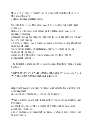 they will willingly comply, even when not monitored. It is in
this area that pro-
cedural justice matters most.
Our studies tell us that employee beliefs about whether their
organiza-
tions are legitimate and moral and whether employees see
managers making
decisions using procedures that they believe are fair are the key
factors that engage
employee values. As we have argued, employees care about the
fairness of their
work environment. In particular, they are sensitive to the
fairness of the proce-
dures used within their work organization. The role of
procedural justice is
The Ethical Commitment to Compliance: Building Value-Based
Cultures
UNIVERSITY OF CALIFORNIA, BERKELEY VOL. 50, NO. 2
WINTER 2008 CMR.BERKELEY.EDU36
important even if we ignore values and simply look at the role
of procedural
justice in increasing rule-following behavior.
When employees are asked about their work environments, they
typically
respond in terms of the fairness of workplace policies and
practices. Fairness,
and in particular procedural fairness, is what is most important
to employees.
 