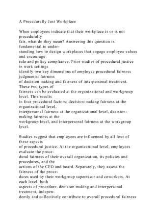 A Procedurally Just Workplace
When employees indicate that their workplace is or is not
procedurally
fair, what do they mean? Answering this question is
fundamental to under-
standing how to design workplaces that engage employee values
and encourage
rule and policy compliance. Prior studies of procedural justice
in work settings
identify two key dimensions of employee procedural fairness
judgments: fairness
of decision making and fairness of interpersonal treatment.
These two types of
fairness can be evaluated at the organizational and workgroup
level. This results
in four procedural factors: decision-making fairness at the
organizational level,
interpersonal fairness at the organizational level, decision-
making fairness at the
workgroup level, and interpersonal fairness at the workgroup
level.
Studies suggest that employees are influenced by all four of
these aspects
of procedural justice. At the organizational level, employees
evaluate the proce-
dural fairness of their overall organization, its policies and
procedures, and the
actions of the CEO and board. Separately, they assess the
fairness of the proce-
dures used by their workgroup supervisor and coworkers. At
each level, both
aspects of procedure, decision making and interpersonal
treatment, indepen-
dently and collectively contribute to overall procedural fairness
 