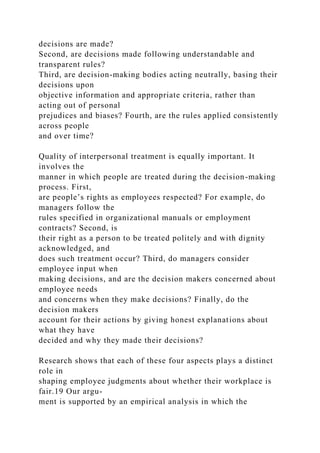 decisions are made?
Second, are decisions made following understandable and
transparent rules?
Third, are decision-making bodies acting neutrally, basing their
decisions upon
objective information and appropriate criteria, rather than
acting out of personal
prejudices and biases? Fourth, are the rules applied consistently
across people
and over time?
Quality of interpersonal treatment is equally important. It
involves the
manner in which people are treated during the decision-making
process. First,
are people’s rights as employees respected? For example, do
managers follow the
rules specified in organizational manuals or employment
contracts? Second, is
their right as a person to be treated politely and with dignity
acknowledged, and
does such treatment occur? Third, do managers consider
employee input when
making decisions, and are the decision makers concerned about
employee needs
and concerns when they make decisions? Finally, do the
decision makers
account for their actions by giving honest explanations about
what they have
decided and why they made their decisions?
Research shows that each of these four aspects plays a distinct
role in
shaping employee judgments about whether their workplace is
fair.19 Our argu-
ment is supported by an empirical analysis in which the
 