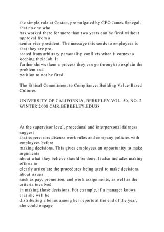 the simple rule at Costco, promulgated by CEO James Senegal,
that no one who
has worked there for more than two years can be fired without
approval from a
senior vice president. The message this sends to employees is
that they are pro-
tected from arbitrary personality conflicts when it comes to
keeping their job. It
further shows them a process they can go through to explain the
problem and
petition to not be fired.
The Ethical Commitment to Compliance: Building Value-Based
Cultures
UNIVERSITY OF CALIFORNIA, BERKELEY VOL. 50, NO. 2
WINTER 2008 CMR.BERKELEY.EDU38
At the supervisor level, procedural and interpersonal fairness
suggest
that supervisors discuss work rules and company policies with
employees before
making decisions. This gives employees an opportunity to make
arguments
about what they believe should be done. It also includes making
efforts to
clearly articulate the procedures being used to make decisions
about issues
such as pay, promotion, and work assignments, as well as the
criteria involved
in making those decisions. For example, if a manager knows
that she will be
distributing a bonus among her reports at the end of the year,
she could engage
 