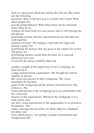 them in a discussion about the criteria she will use. She could
ask the following
questions: What is the best way to evaluate their work? What
about people who
join the group midyear? What about those out for maternity
leave? How do we
compare the hard work of a new person who is still learning the
job and not
generating revenue with the experienced person who does not
work hard but
produces revenue? The manager could take this input and
present a policy for
distributing the bonuses that she gives to her reports for review.
The policy for
distributing bonuses would form the basis for a renewed
discussion next year
to see how the policy could be improved.
Another example at the supervisory level is a manager we
interviewed at
a large manufacturing organization. She brought her reports
together to discuss
the vision and mission of their workgroup. The vision
articulates the business
goals of the workgroup and the mission articulates how they
achieve it. The
vision and mission at the workgroup level are coordinated with
the vision and
mission of the organization. Whenever the workgroup is in a
time crunch, they
use their vision and mission of the organization to set priorities
for projects. This
sends a message that priorities are about objective standards,
not about who
owns which project. Yet another example of procedural and
interpersonal fair-
 