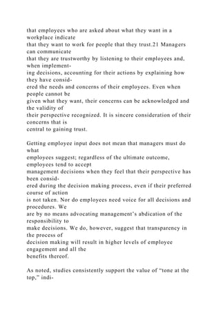 that employees who are asked about what they want in a
workplace indicate
that they want to work for people that they trust.21 Managers
can communicate
that they are trustworthy by listening to their employees and,
when implement-
ing decisions, accounting for their actions by explaining how
they have consid-
ered the needs and concerns of their employees. Even when
people cannot be
given what they want, their concerns can be acknowledged and
the validity of
their perspective recognized. It is sincere consideration of their
concerns that is
central to gaining trust.
Getting employee input does not mean that managers must do
what
employees suggest; regardless of the ultimate outcome,
employees tend to accept
management decisions when they feel that their perspective has
been consid-
ered during the decision making process, even if their preferred
course of action
is not taken. Nor do employees need voice for all decisions and
procedures. We
are by no means advocating management’s abdication of the
responsibility to
make decisions. We do, however, suggest that transparency in
the process of
decision making will result in higher levels of employee
engagement and all the
benefits thereof.
As noted, studies consistently support the value of “tone at the
top,” indi-
 