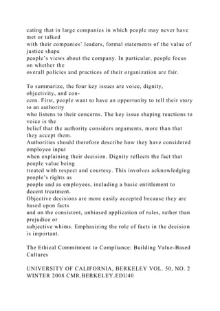 cating that in large companies in which people may never have
met or talked
with their companies’ leaders, formal statements of the value of
justice shape
people’s views about the company. In particular, people focus
on whether the
overall policies and practices of their organization are fair.
To summarize, the four key issues are voice, dignity,
objectivity, and con-
cern. First, people want to have an opportunity to tell their story
to an authority
who listens to their concerns. The key issue shaping reactions to
voice is the
belief that the authority considers arguments, more than that
they accept them.
Authorities should therefore describe how they have considered
employee input
when explaining their decision. Dignity reflects the fact that
people value being
treated with respect and courtesy. This involves acknowledging
people’s rights as
people and as employees, including a basic entitlement to
decent treatment.
Objective decisions are more easily accepted because they are
based upon facts
and on the consistent, unbiased application of rules, rather than
prejudice or
subjective whims. Emphasizing the role of facts in the decision
is important.
The Ethical Commitment to Compliance: Building Value-Based
Cultures
UNIVERSITY OF CALIFORNIA, BERKELEY VOL. 50, NO. 2
WINTER 2008 CMR.BERKELEY.EDU40
 