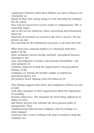 organization benefits when these bankers are more willing to act
voluntarily on
behalf of their firm, doing things at work that help the company
but for which
they will not necessarily receive credit or compensation. This is
especially impor-
tant in the service industries where networking and information
about the
financial environment are crucial to the firm’s success. No one
person can cap-
ture and hold all the information necessary to do their job well.
What motivates corporate bankers to voluntarily help their
banks? Of the
three workplace factors already outlined—procedural fairness,
distributive fair-
ness, and judgments of policy and outcome favorability—the
only predictor of
voluntary behavior to help the organization is the procedural
fairness of the
workplace.23 Among the broader sample of employees,
procedural justice was
the primary factor shaping extra role behavior.24
This finding suggests that ethics and compliance officers are not
at odds
with other managers in their organization about the importance
of reaching
business objectives. The strategies for motivating employees to
adhere to rules
and follow policies also advance the more general goals of
management. They
simultaneously help increase company value by leading to a
more engaged
workforce that is more willing to do what is needed to help the
company suc-
 