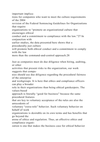 important implica-
tions for companies who want to meet the culture requirements
of the 2004
revision of the Federal Sentencing Guidelines for Organizations
that require
organizations to “promote an organizational culture that
encourages ethical
conduct and a commitment to compliance with the law.”27 In
conjunction with
earlier studies, the data presented here shows that a
procedurally just culture
will promote both ethical conduct and a commitment to comply
with the law
more than the command-and-control approach.28
Just as companies must do due diligence when hiring, auditing,
or other
activities that present risks to the organization, our work
suggests that compa-
nies should use due diligence regarding the procedural fairness
of the enterprise
and workgroups. It is here that ethics and compliance officers
can play a broader
role in their organizations than being ethical gatekeepers. The
values-based
approach is literally “good for business” because the same
procedural features
that are key to voluntary acceptance of the rules are also the
antecedents of
voluntary “extra-role” behavior. Such voluntary behavior on
behalf of work
organizations is desirable on its own terms and has benefits that
go beyond the
arena of ethics and regulation. Thus, an effective ethics and
compliance organi-
zation is one that makes the business case for ethical behavior
 