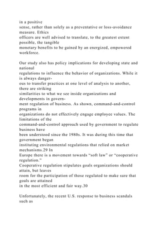 in a positive
sense, rather than solely as a preventative or loss-avoidance
measure. Ethics
officers are well advised to translate, to the greatest extent
possible, the tangible
monetary benefits to be gained by an energized, empowered
workforce.
Our study also has policy implications for developing state and
national
regulations to influence the behavior of organizations. While it
is always danger-
ous to transfer practices at one level of analysis to another,
there are striking
similarities to what we see inside organizations and
developments in govern-
ment regulation of business. As shown, command-and-control
programs in
organizations do not effectively engage employee values. The
limitations of the
command-and-control approach used by government to regulate
business have
been understood since the 1980s. It was during this time that
government began
instituting environmental regulations that relied on market
mechanisms.29 In
Europe there is a movement towards “soft law” or “cooperative
regulation.”
Cooperative regulation stipulates goals organizations should
attain, but leaves
room for the participation of those regulated to make sure that
goals are attained
in the most efficient and fair way.30
Unfortunately, the recent U.S. response to business scandals
such as
 