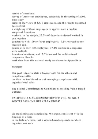 results of a national
survey of American employees, conducted in the spring of 2001.
This study
sampled the views of 4,430 employees, and the results presented
here reflect
a weighting of those employees to approximate a random
sample of American
workers. In the sample, 25.7% of those interviewed worked in
one location
companies with 100 or fewer employees; 19.5% worked in one
location com-
panies with over 100 employees; 37.4% worked in companies
with multiple
American locations; and 17.5% worked for multinational
companies. Bench-
mark data from this national study are shown in Appendix A.
Summary
Our goal is to articulate a broader role for the ethics and
compliance offi-
cer than the traditional one of managing compliance with
organizational rules
The Ethical Commitment to Compliance: Building Value-Based
Cultures
CALIFORNIA MANAGEMENT REVIEW VOL. 50, NO. 2
WINTER 2008 CMR.BERKELEY.EDU 43
via monitoring and sanctioning. We argue, consistent with the
findings of others
in the field of ethics, that a values-based approach, in which
organizations seek
 