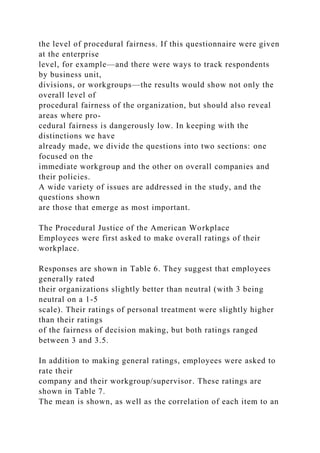 the level of procedural fairness. If this questionnaire were given
at the enterprise
level, for example—and there were ways to track respondents
by business unit,
divisions, or workgroups—the results would show not only the
overall level of
procedural fairness of the organization, but should also reveal
areas where pro-
cedural fairness is dangerously low. In keeping with the
distinctions we have
already made, we divide the questions into two sections: one
focused on the
immediate workgroup and the other on overall companies and
their policies.
A wide variety of issues are addressed in the study, and the
questions shown
are those that emerge as most important.
The Procedural Justice of the American Workplace
Employees were first asked to make overall ratings of their
workplace.
Responses are shown in Table 6. They suggest that employees
generally rated
their organizations slightly better than neutral (with 3 being
neutral on a 1-5
scale). Their ratings of personal treatment were slightly higher
than their ratings
of the fairness of decision making, but both ratings ranged
between 3 and 3.5.
In addition to making general ratings, employees were asked to
rate their
company and their workgroup/supervisor. These ratings are
shown in Table 7.
The mean is shown, as well as the correlation of each item to an
 