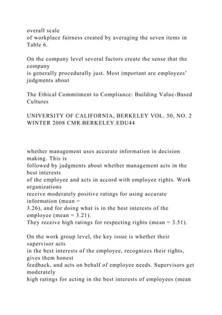 overall scale
of workplace fairness created by averaging the seven items in
Table 6.
On the company level several factors create the sense that the
company
is generally procedurally just. Most important are employees’
judgments about
The Ethical Commitment to Compliance: Building Value-Based
Cultures
UNIVERSITY OF CALIFORNIA, BERKELEY VOL. 50, NO. 2
WINTER 2008 CMR.BERKELEY.EDU44
whether management uses accurate information in decision
making. This is
followed by judgments about whether management acts in the
best interests
of the employee and acts in accord with employee rights. Work
organizations
receive moderately positive ratings for using accurate
information (mean =
3.26), and for doing what is in the best interests of the
employee (mean = 3.21).
They receive high ratings for respecting rights (mean = 3.51).
On the work group level, the key issue is whether their
supervisor acts
in the best interests of the employee, recognizes their rights,
gives them honest
feedback, and acts on behalf of employee needs. Supervisors get
moderately
high ratings for acting in the best interests of employees (mean
 