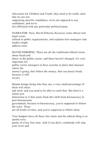 Advocates for Children and Youth, they need to be really clear
that we are not
supporting specific candidates, we're not opposed to any
candidates, and we're
not affiliated with any particular political party.
NARRATOR: Next, David Osborne discusses some ethical and
legal issues
related to public organizations, and explains how managers and
leaders might
address each.
DAVID OSBORNE: There are all the traditional ethical issues
about fraud and
abuse in the public sector, and those haven't changed. It's very
important for
public sector managers to have systems in place that measure
where the
money's going, that follow the money, that can detect fraud,
because it still
occurs.
Human beings being who they are, a very small percentage of
them will cheat
and steal, and you need to be able to catch that. But there's a
whole new
dimension to it that stems from this shift from bureaucracy to
post bureaucratic
government, because in bureaucracy, you're supposed to follow
the rules. There
are all kinds of rules, and you're supposed to follow them.
Your budgets have all these line items and the ethical thing is to
spend every
penny of every line item. And if you don't, somebody will slap
your wrist and
 