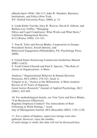 (March/April 1994): 106-117; John W. Dienhart, Business,
Institutions, and Ethics (New York,
NY: Oxford University Press, 2000), p. 15.
6. Linda Klebe Treviño, Gary R. Weaver, David G. Gibson, and
Barbara Ley Toffler, "Managing
Ethics and Legal Compliance: What Works and What Hurts,"
California Management Review,
41/2 (Winter 1999): 131-151.
7. Tom R. Tyler and Steven Blader, Cooperation in Groups:
Procedural Justice, Social Identity, and
Behavioral Engagement (Philadelphia, PA: Psychology Press,
2000).
8. United States Sentencing Commission Guidelines Manual
§8B2.1.(a)(2).
9. Yochi Cohen-Charash and Paul E. Spector, “The Role of
Justice in Organizations: A Meta-
Analysis,” Organizational Behavior & Human Decision
Processes, 86/2 (2001): 278-321; Jason A.
Colquitt et al., “Justice at the Millennium: A Meta-Analytic
Review of 25 Years of Organiza-
tional Justice Research,” Journal of Applied Psychology, 86/3
(2001): 425-445.
10. For methodological details, see Tom Tyler and Steve Blader,
“Can Businesses Effectively
Regulate Employee Conduct? The Antecedents of Rule
Following in Work Settings,” Acad-
emy of Management Journal, 48/6 (December 2005): 1143-1158.
11. For a subset of bankers, supervisor ratings were also
gathered. However, since the number
of such ratings is small, this data will not be discussed here.
 