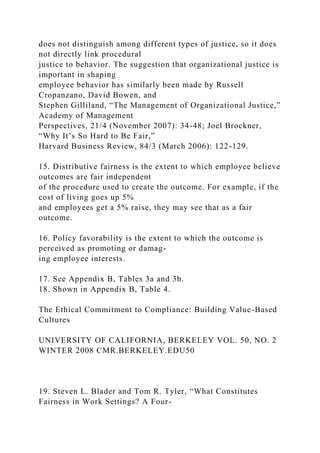 does not distinguish among different types of justice, so it does
not directly link procedural
justice to behavior. The suggestion that organizational justice is
important in shaping
employee behavior has similarly been made by Russell
Cropanzano, David Bowen, and
Stephen Gilliland, “The Management of Organizational Justice,”
Academy of Management
Perspectives, 21/4 (November 2007): 34-48; Joel Brockner,
“Why It’s So Hard to Be Fair,”
Harvard Business Review, 84/3 (March 2006): 122-129.
15. Distributive fairness is the extent to which employee believe
outcomes are fair independent
of the procedure used to create the outcome. For example, if the
cost of living goes up 5%
and employees get a 5% raise, they may see that as a fair
outcome.
16. Policy favorability is the extent to which the outcome is
perceived as promoting or damag-
ing employee interests.
17. See Appendix B, Tables 3a and 3b.
18. Shown in Appendix B, Table 4.
The Ethical Commitment to Compliance: Building Value-Based
Cultures
UNIVERSITY OF CALIFORNIA, BERKELEY VOL. 50, NO. 2
WINTER 2008 CMR.BERKELEY.EDU50
19. Steven L. Blader and Tom R. Tyler, “What Constitutes
Fairness in Work Settings? A Four-
 