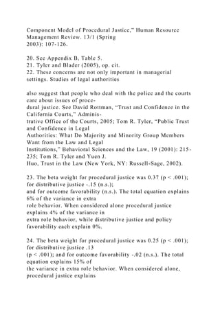 Component Model of Procedural Justice,” Human Resource
Management Review. 13/1 (Spring
2003): 107-126.
20. See Appendix B, Table 5.
21. Tyler and Blader (2005), op. cit.
22. These concerns are not only important in managerial
settings. Studies of legal authorities
also suggest that people who deal with the police and the courts
care about issues of proce-
dural justice. See David Rottman, “Trust and Confidence in the
California Courts,” Adminis-
trative Office of the Courts, 2005; Tom R. Tyler, “Public Trust
and Confidence in Legal
Authorities: What Do Majority and Minority Group Members
Want from the Law and Legal
Institutions,” Behavioral Sciences and the Law, 19 (2001): 215-
235; Tom R. Tyler and Yuen J.
Huo, Trust in the Law (New York, NY: Russell-Sage, 2002).
23. The beta weight for procedural justice was 0.37 (p < .001);
for distributive justice -.15 (n.s.);
and for outcome favorability (n.s.). The total equation explains
6% of the variance in extra
role behavior. When considered alone procedural justice
explains 4% of the variance in
extra role behavior, while distributive justice and policy
favorability each explain 0%.
24. The beta weight for procedural justice was 0.25 (p < .001);
for distributive justice .13
(p < .001); and for outcome favorability -.02 (n.s.). The total
equation explains 15% of
the variance in extra role behavior. When considered alone,
procedural justice explains
 