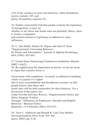 12% of the variance in extra role behavior, while distributive
justice explains 10% and
policy favorability explains 5%.
25. Studies consistently find that people evaluate the legitimacy
of management, in part, by
whether or not those who break rules are punished. Hence, there
is clearly a command-
and-control element to legitimacy in addition to value
influences.
26. C. Ann Smith, Dennis W. Organ, and Janet P. Near,
“Organizational Citizenship Behavior:
Its Nature and Antecedents,” Journal of Applied Psychology,
68/4 (1983): 653-663.
27. United States Sentencing Commission Guidelines Manual
§8B2.1.(a)(2).
28. By emphasizing the importance of justice, we do not mean
to argue that a justice focus is
inconsistent with compliance. As noted, in addition to building
values via justice it is impor-
tant to have accountability and disciplinary systems, so that
people believe that those who
break rules will be held responsible for their behavior. For a
discussion of this point, see
Linda Treviño and Gary Weaver, “Organizational Justice and
Ethics Program “Follow-
Through”: Influences on Employees’ Harmful and Helpful
Behavior,” Business Ethics
Quarterly, 11/4 (October 2001): 651-671.
29. Terry L. Anderson and Donald R. Leal, Free Market
Environmentalism (New York, NY: Pal-
grave, 2001), pp. 9-26.
 