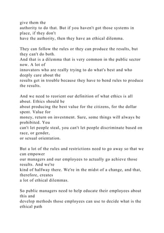 give them the
authority to do that. But if you haven't got those systems in
place, if they don't
have the authority, then they have an ethical dilemma.
They can follow the rules or they can produce the results, but
they can't do both.
And that is a dilemma that is very common in the public sector
now. A lot of
innovators who are really trying to do what's best and who
deeply care about the
results get in trouble because they have to bend rules to produce
the results.
And we need to reorient our definition of what ethics is all
about. Ethics should be
about producing the best value for the citizens, for the dollar
spent. Value for
money, return on investment. Sure, some things will always be
prohibited. You
can't let people steal, you can't let people discriminate based on
race, or gender,
or sexual orientation.
But a lot of the rules and restrictions need to go away so that we
can empower
our managers and our employees to actually go achieve those
results. And we're
kind of halfway there. We're in the midst of a change, and that,
therefore, creates
a lot of ethical dilemmas.
So public managers need to help educate their employees about
this and
develop methods those employees can use to decide what is the
ethical path
 