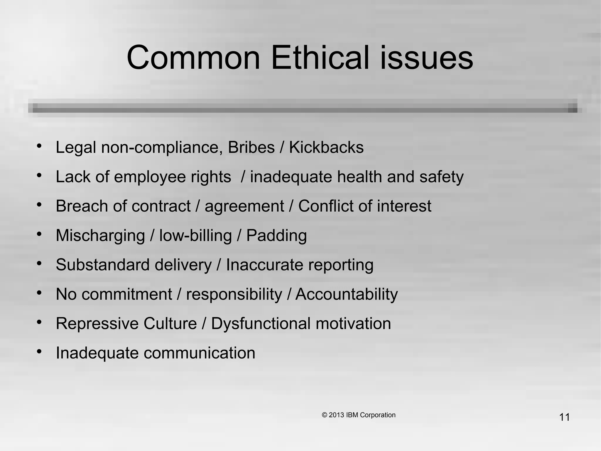 11
Common Ethical issues

Legal non-compliance, Bribes / Kickbacks

Lack of employee rights / inadequate health and safety

Breach of contract / agreement / Conflict of interest

Mischarging / low-billing / Padding

Substandard delivery / Inaccurate reporting

No commitment / responsibility / Accountability

Repressive Culture / Dysfunctional motivation

Inadequate communication
 