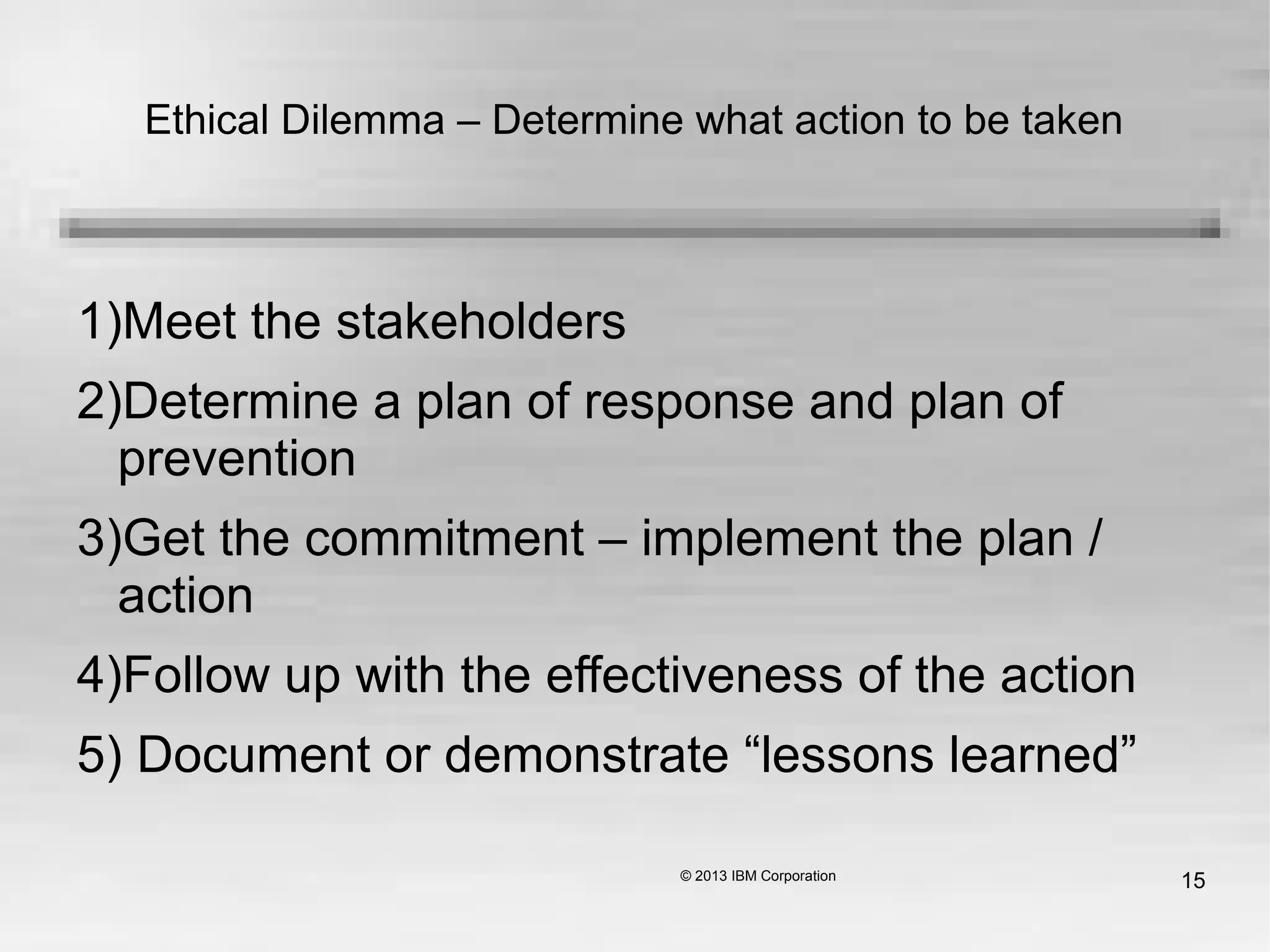 15
Ethical Dilemma – Determine what action to be taken
1)Meet the stakeholders
2)Determine a plan of response and plan of
prevention
3)Get the commitment – implement the plan /
action
4)Follow up with the effectiveness of the action
5) Document or demonstrate “lessons learned”
 