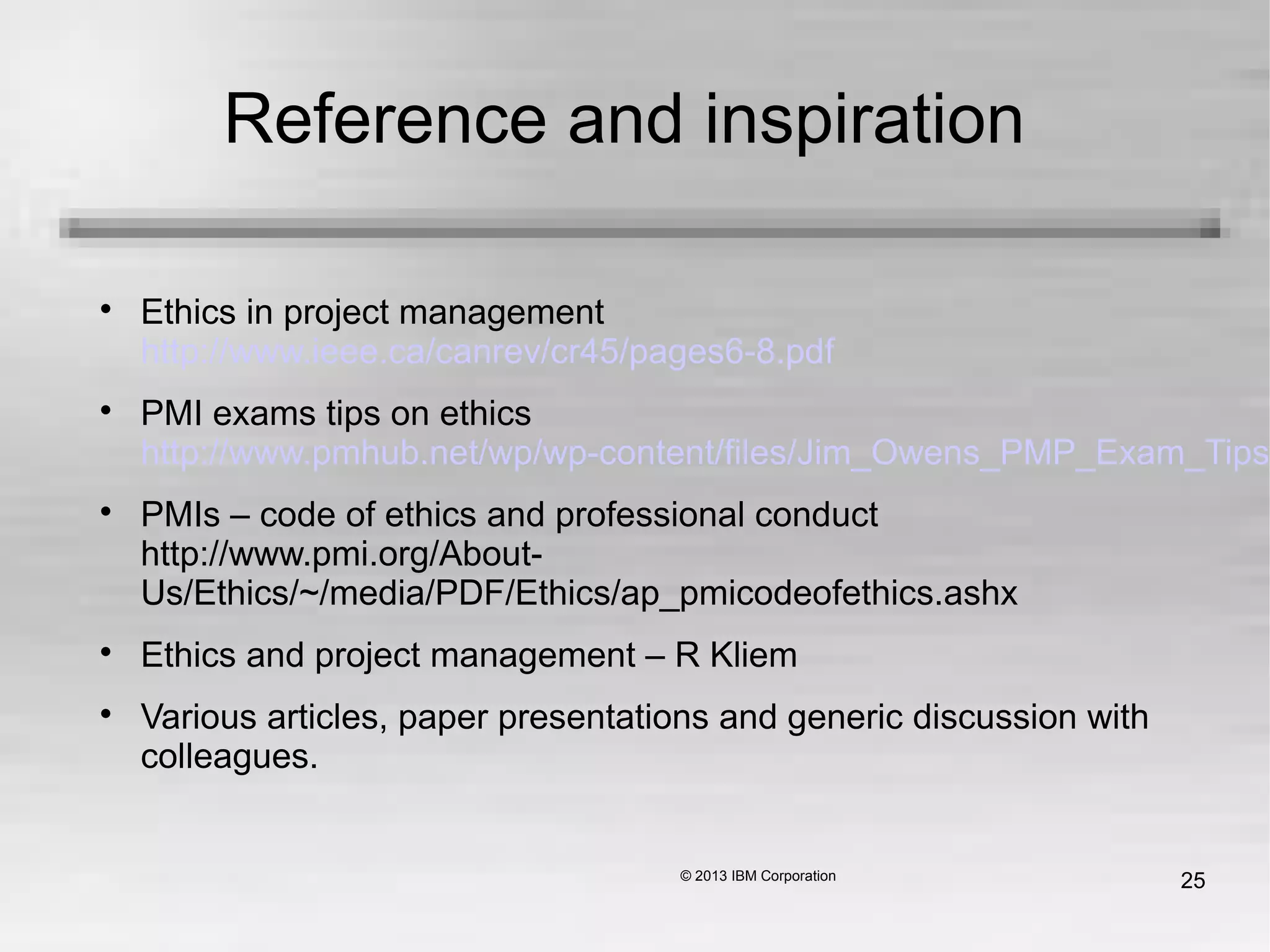 25
Reference and inspiration

Ethics in project management
http://www.ieee.ca/canrev/cr45/pages6-8.pdf

PMI exams tips on ethics
http://www.pmhub.net/wp/wp-content/files/Jim_Owens_PMP_Exam_Tips_o

PMIs – code of ethics and professional conduct
http://www.pmi.org/About-
Us/Ethics/~/media/PDF/Ethics/ap_pmicodeofethics.ashx

Ethics and project management – R Kliem

Various articles, paper presentations and generic discussion with
colleagues.
 