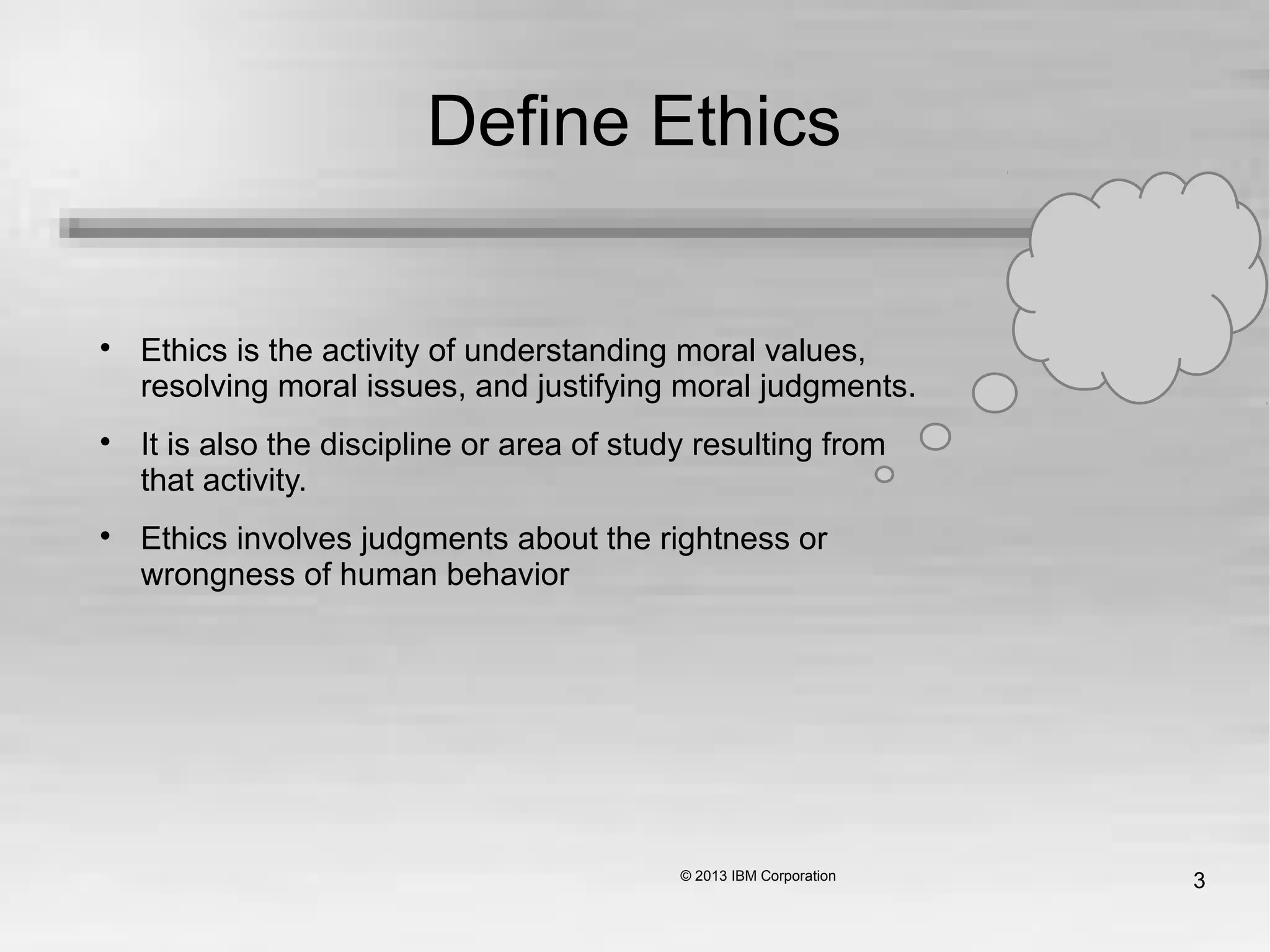 3
Define Ethics

Ethics is the activity of understanding moral values,
resolving moral issues, and justifying moral judgments.

It is also the discipline or area of study resulting from
that activity.

Ethics involves judgments about the rightness or
wrongness of human behavior
 