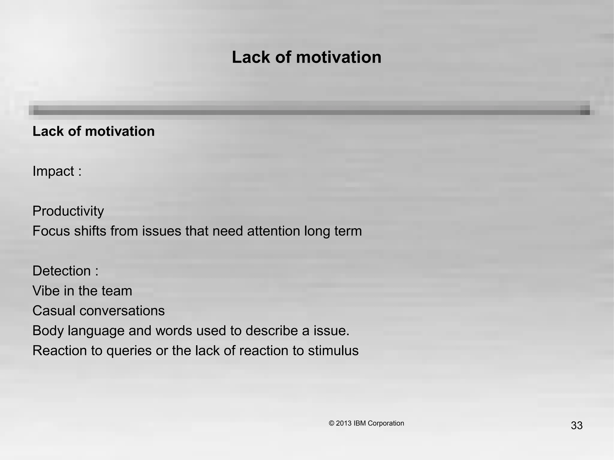 33
Lack of motivation
Lack of motivation
Impact :
Productivity
Focus shifts from issues that need attention long term
Detection :
Vibe in the team
Casual conversations
Body language and words used to describe a issue.
Reaction to queries or the lack of reaction to stimulus
 