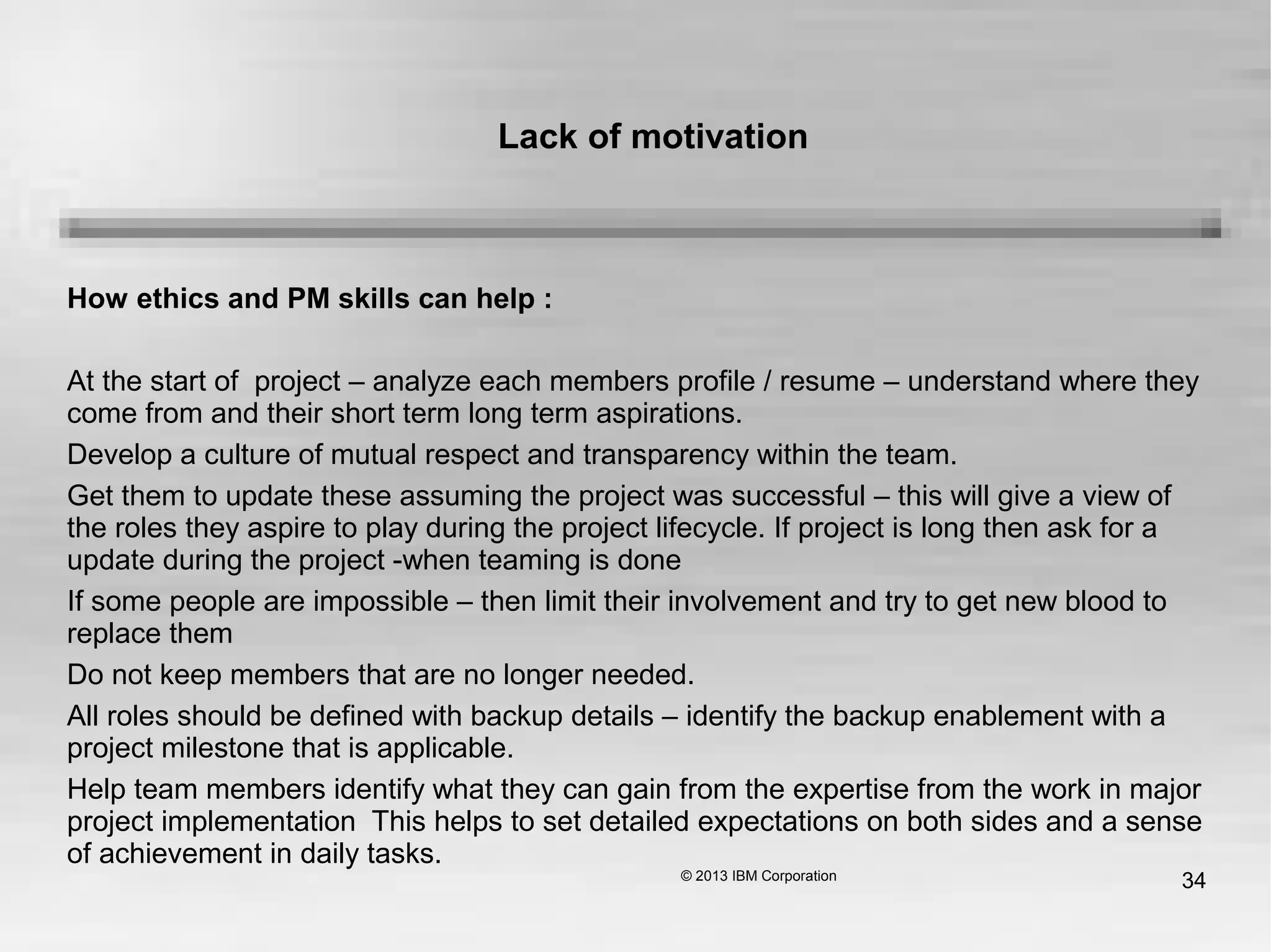 34
How ethics and PM skills can help :
At the start of project – analyze each members profile / resume – understand where they
come from and their short term long term aspirations.
Develop a culture of mutual respect and transparency within the team.
Get them to update these assuming the project was successful – this will give a view of
the roles they aspire to play during the project lifecycle. If project is long then ask for a
update during the project -when teaming is done
If some people are impossible – then limit their involvement and try to get new blood to
replace them
Do not keep members that are no longer needed.
All roles should be defined with backup details – identify the backup enablement with a
project milestone that is applicable.
Help team members identify what they can gain from the expertise from the work in major
project implementation This helps to set detailed expectations on both sides and a sense
of achievement in daily tasks.
Lack of motivation
 