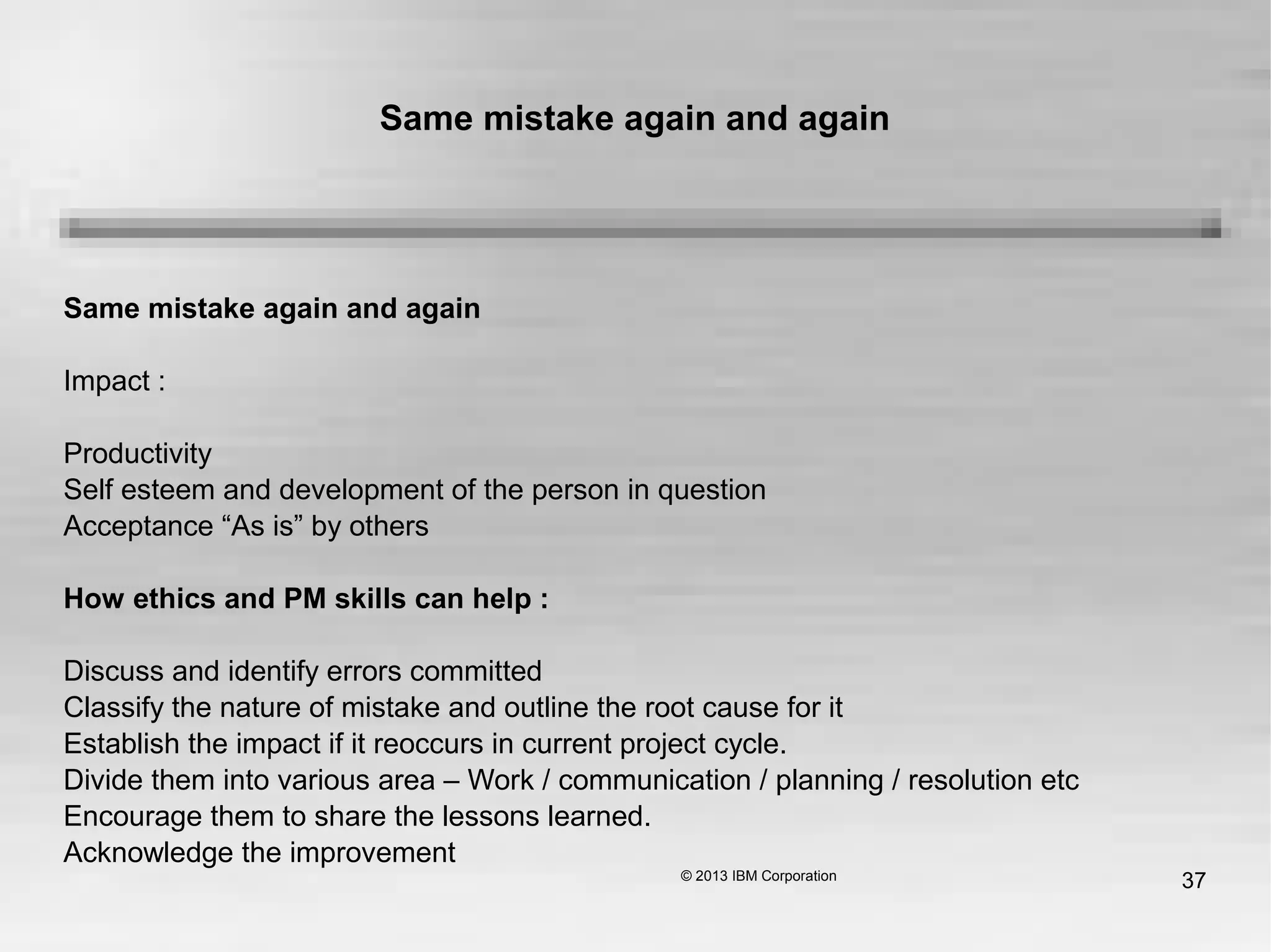 37
Same mistake again and again
Same mistake again and again
Impact :
Productivity
Self esteem and development of the person in question
Acceptance “As is” by others
How ethics and PM skills can help :
Discuss and identify errors committed
Classify the nature of mistake and outline the root cause for it
Establish the impact if it reoccurs in current project cycle.
Divide them into various area – Work / communication / planning / resolution etc
Encourage them to share the lessons learned.
Acknowledge the improvement
 