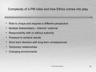 10
Complexity of a PM roles and how Ethics comes into play

Role is unique and requires a different perspective

Multiple Stakeholders – internal / external

Responsibility with or without authority

Pressure to achieve results

Short term decision with long term consequences

Temporary relationships

Changing environments
 