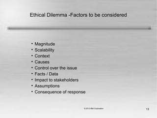 13
Ethical Dilemma -Factors to be considered

Magnitude

Scalability

Context

Causes

Control over the issue

Facts / Data

Impact to stakeholders

Assumptions

Consequence of response
 